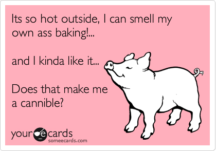 Its so hot outside, I can smell my own ass baking!...

and I kinda like it...

Does that make me
a cannible?