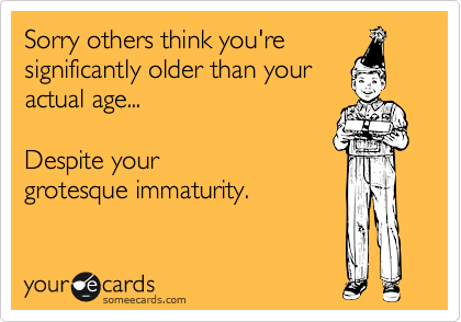 Sorry others think you're
significantly older than your
actual age... 

Despite your
grotesque immaturity.