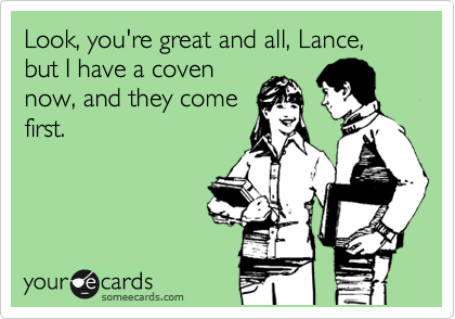 Look, you're great and all, Lance, but I have a coven
now, and they come
first.