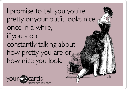 I promise to tell you you're
pretty or your outfit looks nice
once in a while, 
if you stop
constantly talking about
how pretty you are or
how nice you look. 