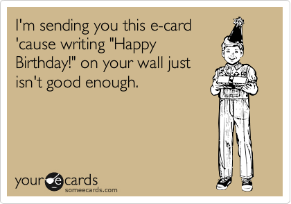 I'm sending you this e-card
'cause writing "Happy
Birthday!" on your wall just
isn't good enough.