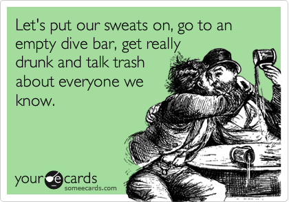 Let's put our sweats on, go to an empty dive bar, get really
drunk and talk trash
about everyone we
know.