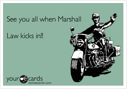 
See you all when Marshall

Law kicks in!!