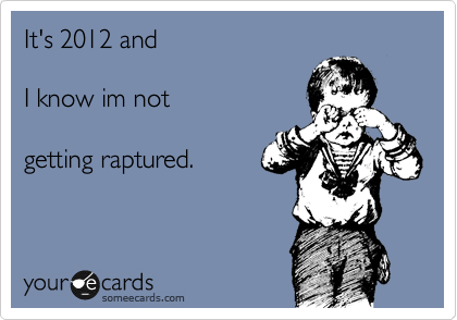 It's 2012 and 

I know im not 

getting raptured.