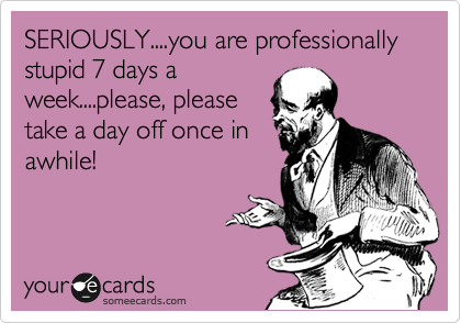 SERIOUSLY....you are professionally stupid 7 days a
week....please, please
take a day off once in
awhile!