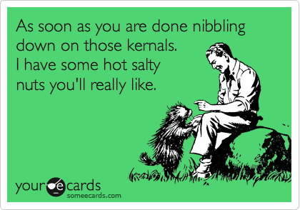 As soon as you are done nibbling down on those kernals. 
I have some hot salty 
nuts you'll really like.