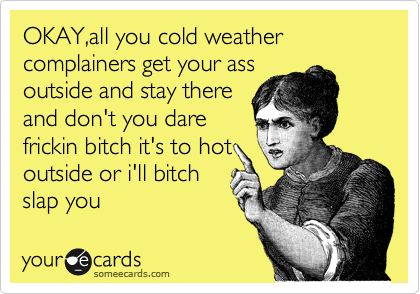 OKAY,all you cold weather complainers get your ass
outside and stay there
and don't you dare
frickin bitch it's to hot
outside or i'll bitch
slap you