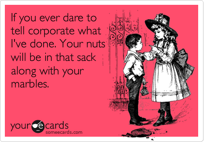 If you ever dare to
tell corporate what
I've done. Your nuts
will be in that sack 
along with your
marbles.