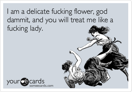 I am a delicate fucking flower, god dammit, and you will treat me like a fucking lady.