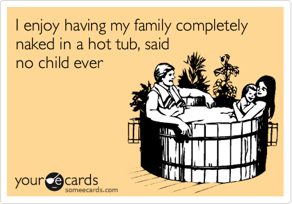 I enjoy having my family completely naked in a hot tub, said
no child ever