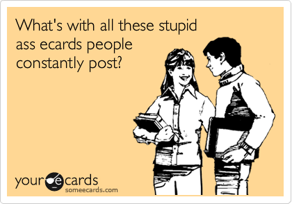 What's with all these stupid                 ass ecards people
constantly post?