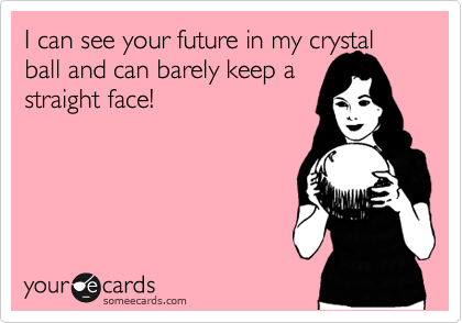 I can see your future in my crystal ball and can barely keep a
straight face!