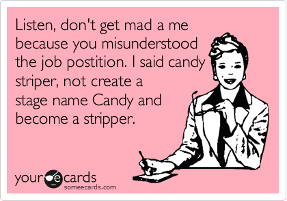 Listen, don't get mad a me
because you misunderstood
the job postition. I said candy
striper, not create a
stage name Candy and
become a stripper.