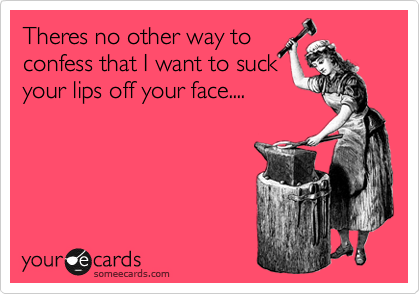 Theres no other way to
confess that I want to suck
your lips off your face....