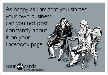 As happy as I am that you started your own business,
can you not post
constantly about
it on your
Facebook page.