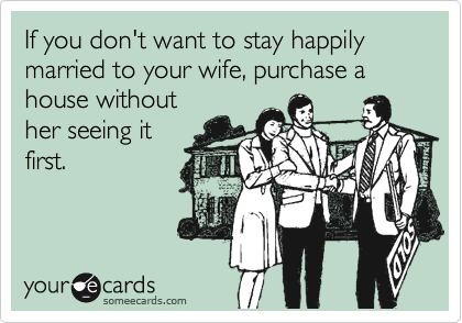 If you don't want to stay happily married to your wife, purchase a house without
her seeing it
first.