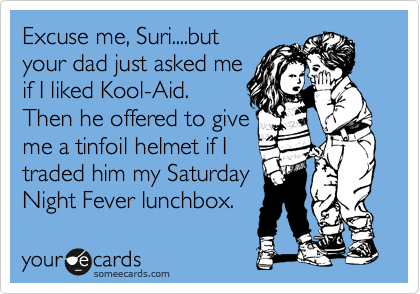 Excuse me, Suri....but
your dad just asked me
if I liked Kool-Aid.
Then he offered to give
me a tinfoil helmet if I
traded him my Saturday
Night Fever lunchbox. 