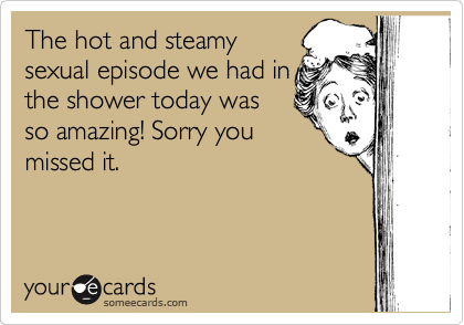 The hot and steamy
sexual episode we had in
the shower today was
so amazing! Sorry you
missed it.