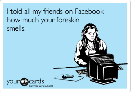 I told all my friends on Facebook how much your foreskin
smells.
