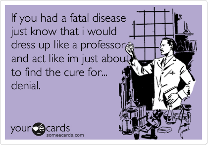 If you had a fatal disease 
just know that i would 
dress up like a professor 
and act like im just about
to find the cure for...
denial.