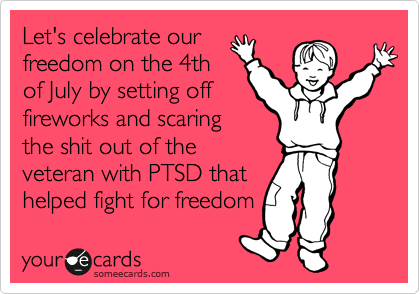 Let's celebrate our
freedom on the 4th
of July by setting off 
fireworks and scaring
the shit out of the
veteran with PTSD that
helped fight for freedom 