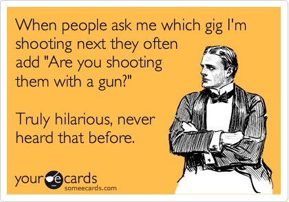 When people ask me which gig I'm shooting next they often
add "Are you shooting
them with a gun?"

Truly hilarious, never
heard that before. 
