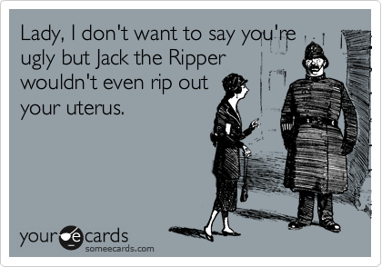 Lady, I don't want to say you're
ugly but Jack the Ripper
wouldn't even rip out
your uterus.