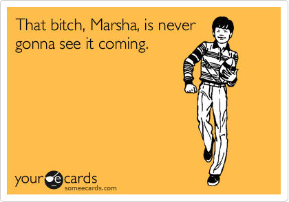 That bitch, Marsha, is never
gonna see it coming.