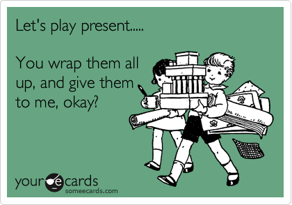 Let's play present.....

You wrap them all
up, and give them
to me, okay?