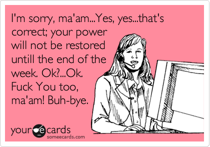 I'm sorry, ma'am...Yes, yes...that's correct; your power
will not be restored
untill the end of the
week. Ok?...Ok.
Fuck You too,
ma'am! Buh-bye. 