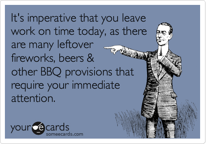 It's imperative that you leave
work on time today, as there
are many leftover
fireworks, beers &
other BBQ provisions that
require your immediate
attention. 