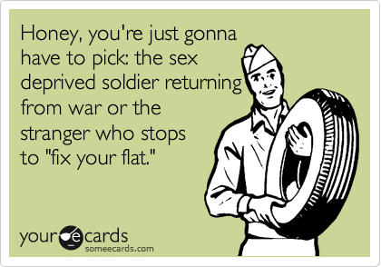 Honey, you're just gonna
have to pick: the sex
deprived soldier returning
from war or the
stranger who stops
to "fix your flat."