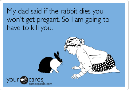 My dad said if the rabbit dies you won't get pregant. So I am going to have to kill you.