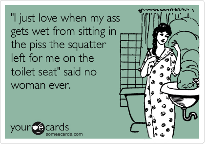 "I just love when my ass
gets wet from sitting in
the piss the squatter
left for me on the
toilet seat" said no
woman ever.