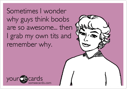 Sometimes I wonder
why guys think boobs
are so awesome... then
I grab my own tits and
remember why.