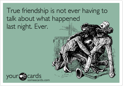 True friendship is not ever having to talk about what happened 
last night. Ever.