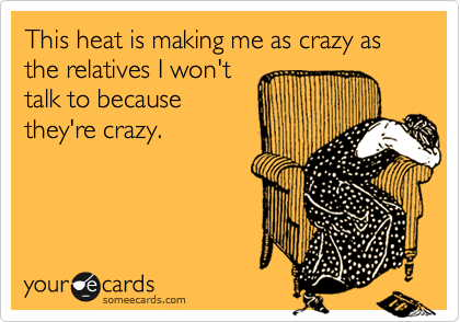 This heat is making me as crazy as the relatives I won't 
talk to because
they're crazy.