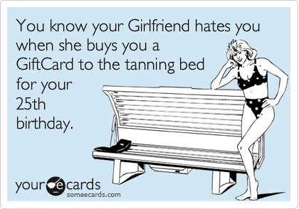 You know your Girlfriend hates you when she buys you a
GiftCard to the tanning bed
for your
25th
birthday.