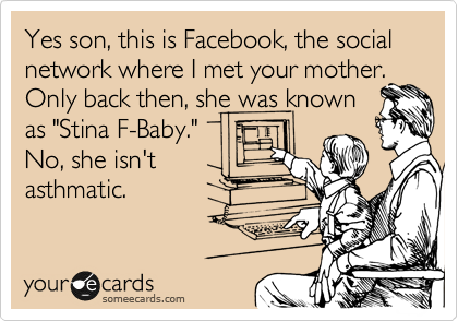 Yes son, this is Facebook, the social network where I met your mother.
Only back then, she was known
as "Stina F-Baby."
No, she isn't
asthmatic.