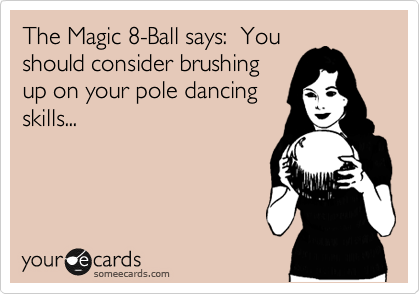 The Magic 8-Ball says:  You
should consider brushing
up on your pole dancing
skills...