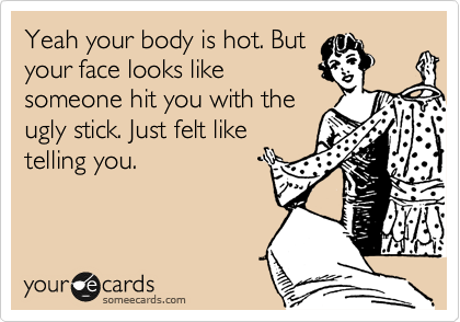 Yeah your body is hot. But
your face looks like
someone hit you with the
ugly stick. Just felt like
telling you. 