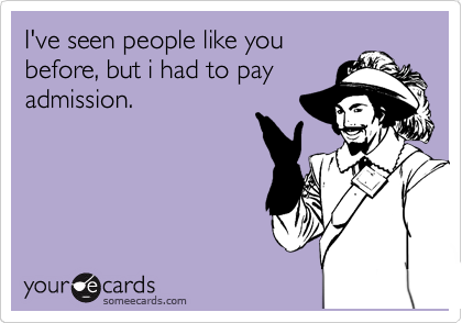 I've seen people like you
before, but i had to pay
admission.