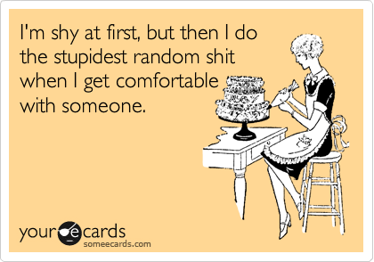 I'm shy at first, but then I do
the stupidest random shit
when I get comfortable
with someone.