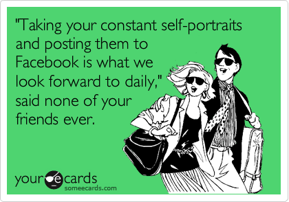 "Taking your constant self-portraits and posting them to
Facebook is what we
look forward to daily,"
said none of your
friends ever.