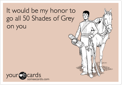 It would be my honor to
go all 50 Shades of Grey
on you