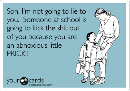 Son, I'm not going to lie to
you.  Someone at school is
going to kick the shit out
of you because you are
an abnoxious little
PRICK!!