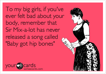 To my big girls, if you've
ever felt bad about your
body, remember that 
Sir Mix-a-lot has never 
released a song called 
"Baby got hip bones"