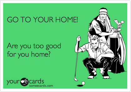 
GO TO YOUR HOME!


Are you too good 
for you home?