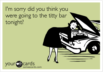 I'm sorry did you think you
were going to the titty bar
tonight?