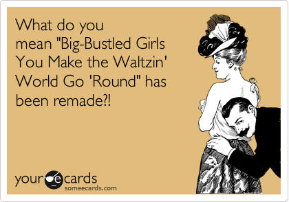 What do you
mean "Big-Bustled Girls
You Make the Waltzin'
World Go 'Round" has
been remade?!